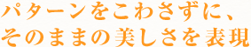 パターンをこわさずに、
そのままの美しさを表現