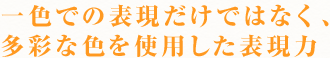 一色での表現だけではなく、
多彩な色を使用した表現力